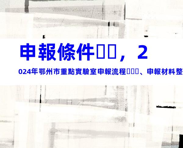 申報條件，2024年鄂州市重點實驗室申報流程、申報材料整理